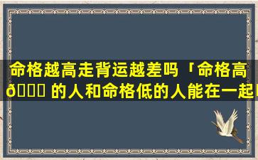 命格越高走背运越差吗「命格高 🐒 的人和命格低的人能在一起吗」